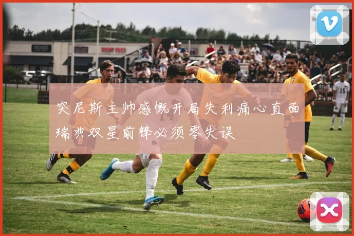 突尼斯主帅感慨开局失利痛心直面瑞典双星前锋必须零失误
