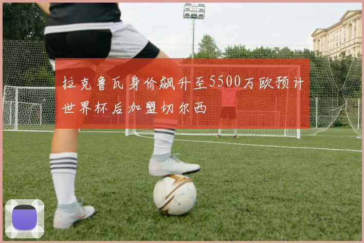 拉克鲁瓦身价飙升至5500万欧预计世界杯后加盟切尔西