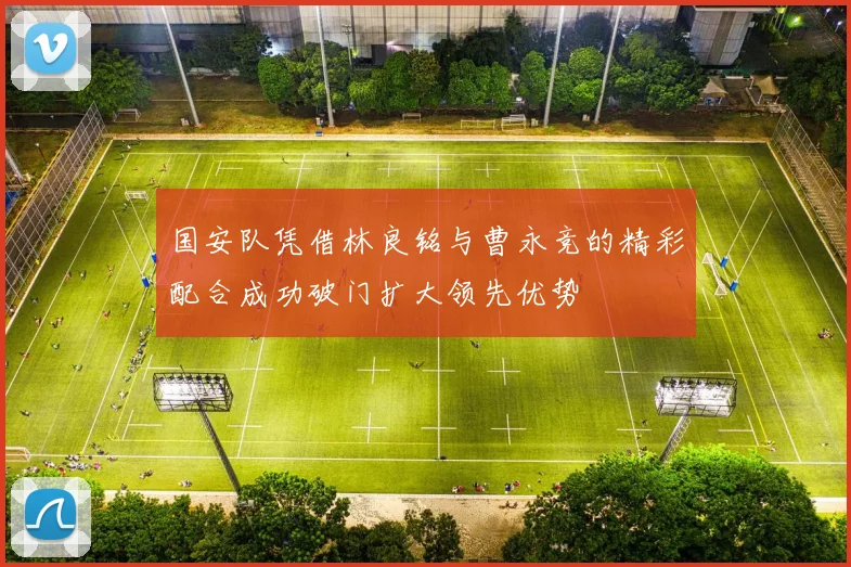 国安队凭借林良铭与曹永竞的精彩配合成功破门扩大领先优势