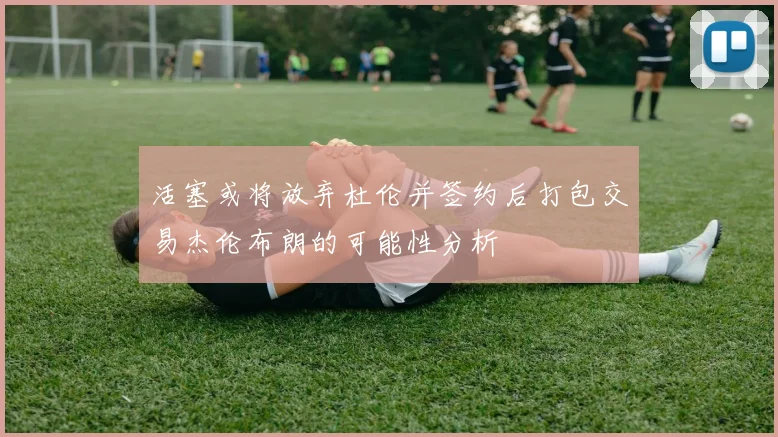 活塞或将放弃杜伦并签约后打包交易杰伦布朗的可能性分析