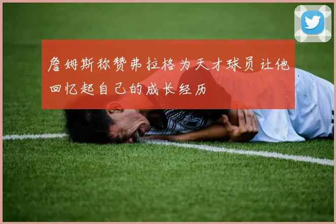 詹姆斯称赞弗拉格为天才球员让他回忆起自己的成长经历