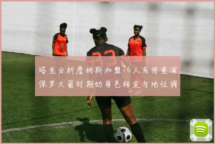 塔克分析詹姆斯加盟76人或将重演保罗火箭时期的角色转变与地位调整