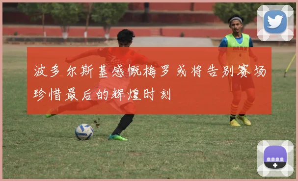 波多尔斯基感慨梅罗或将告别赛场珍惜最后的辉煌时刻