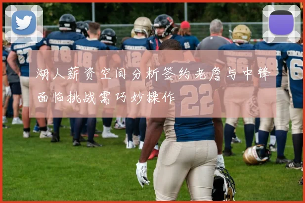 湖人薪资空间分析签约老詹与中锋面临挑战需巧妙操作
