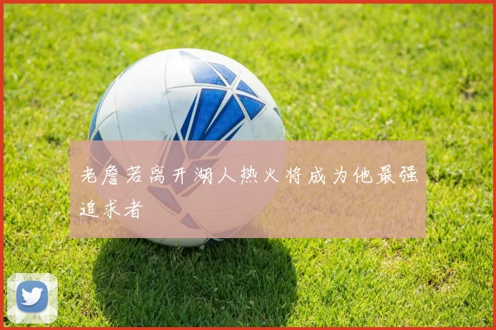 老詹若离开湖人热火将成为他最强追求者