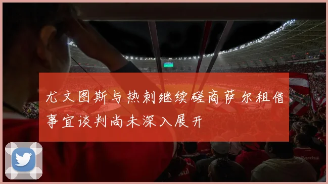 尤文图斯与热刺继续磋商萨尔租借事宜谈判尚未深入展开