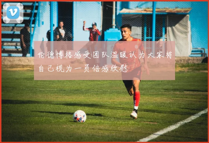 伦德博格感受团队温暖认为大家将自己视为一员倍感欣慰