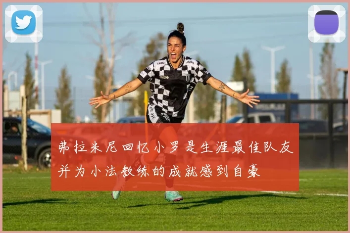 弗拉米尼回忆小罗是生涯最佳队友并为小法教练的成就感到自豪