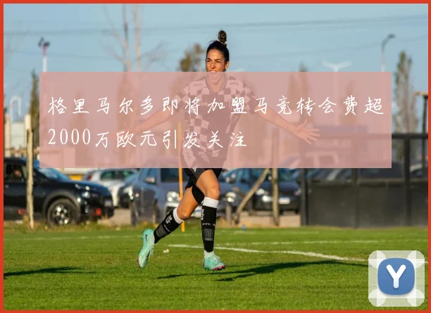 格里马尔多即将加盟马竞转会费超2000万欧元引发关注