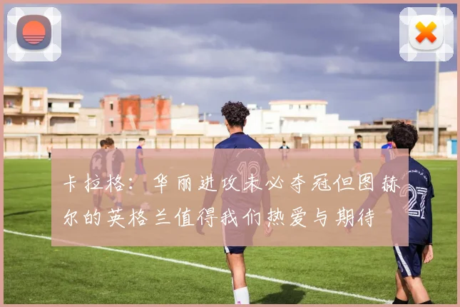 卡拉格：华丽进攻未必夺冠但图赫尔的英格兰值得我们热爱与期待