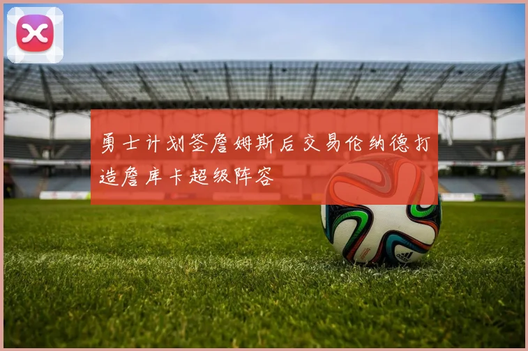 勇士计划签詹姆斯后交易伦纳德打造詹库卡超级阵容