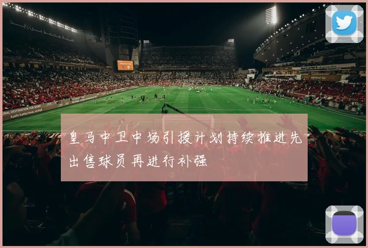皇马中卫中场引援计划持续推进先出售球员再进行补强