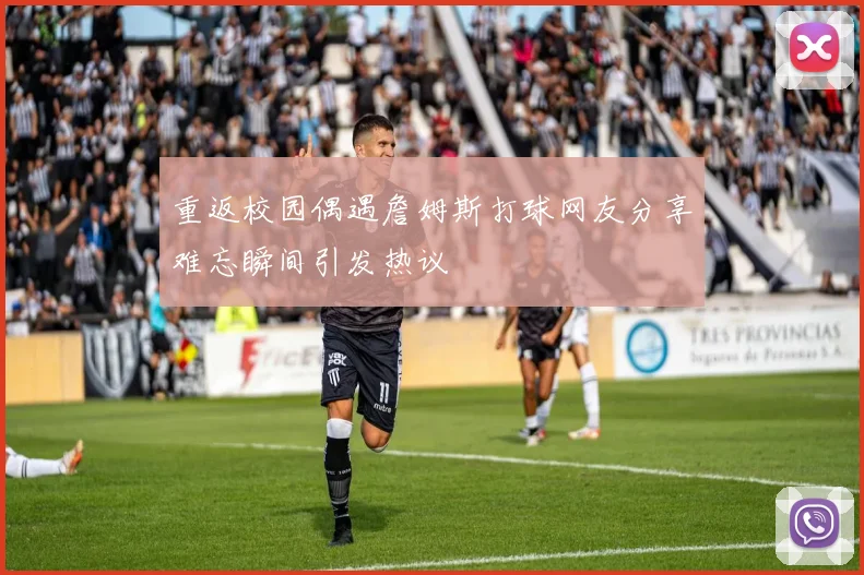 重返校园偶遇詹姆斯打球网友分享难忘瞬间引发热议