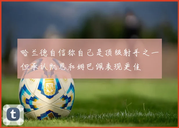哈兰德自信称自己是顶级射手之一但承认凯恩和姆巴佩表现更佳
