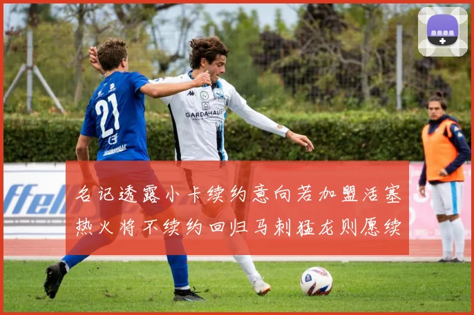 名记透露小卡续约意向若加盟活塞热火将不续约回归马刺猛龙则愿续约