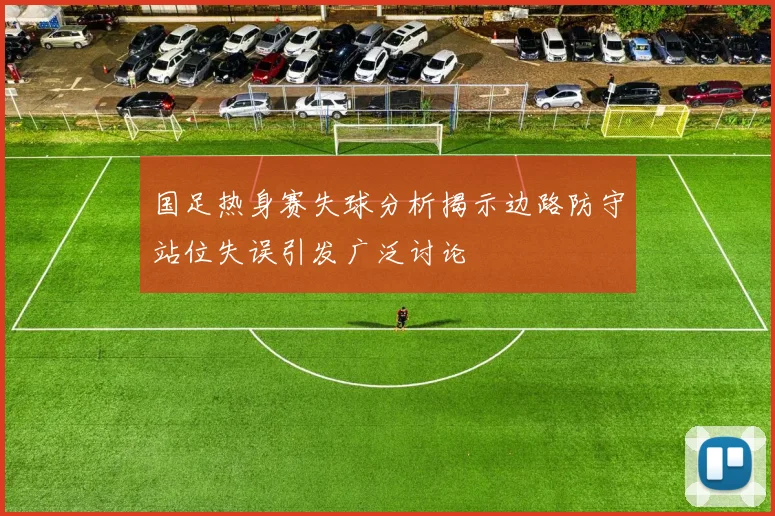 国足热身赛失球分析揭示边路防守站位失误引发广泛讨论