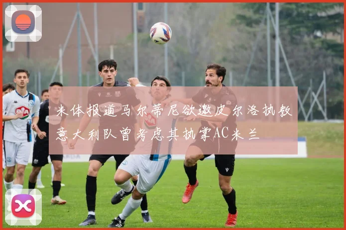 米体报道马尔蒂尼欲邀皮尔洛执教意大利队曾考虑其执掌AC米兰