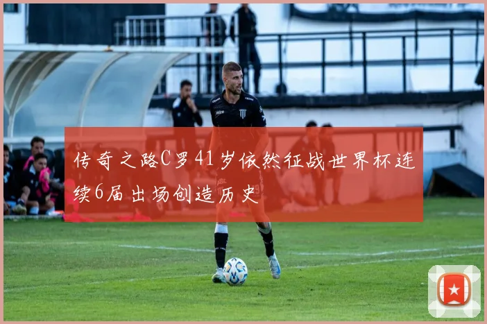 传奇之路C罗41岁依然征战世界杯连续6届出场创造历史